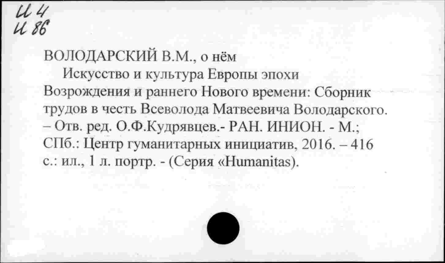 ﻿ВОЛОДАРСКИЙ В.М., о нём
Искусство и культура Европы эпохи Возрождения и раннего Нового времени: Сборник трудов в честь Всеволода Матвеевича Володарского. - Отв. ред. О.Ф.Кудрявцев.- РАН. ИНИОН. - М.; СПб.: Центр гуманитарных инициатив, 2016. -416 с.: ил., 1 л. портр. - (Серия «Ншпапкая).